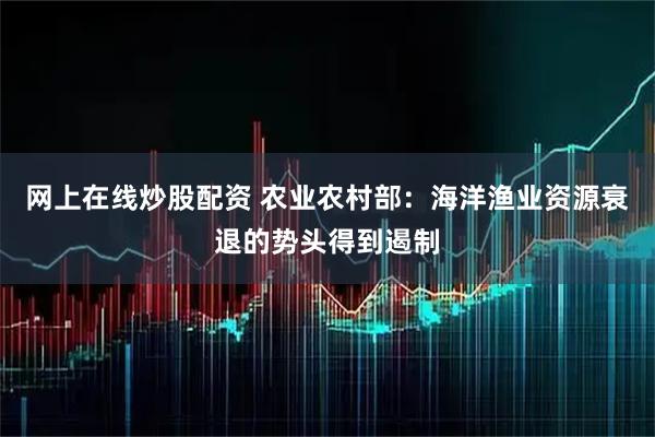 网上在线炒股配资 农业农村部：海洋渔业资源衰退的势头得到遏制