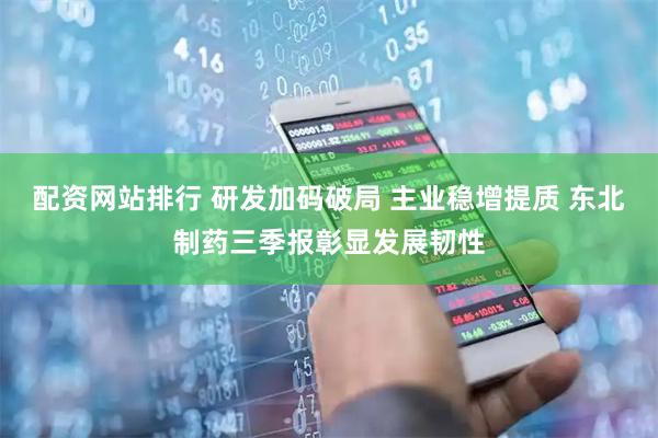 配资网站排行 研发加码破局 主业稳增提质 东北制药三季报彰显发展韧性