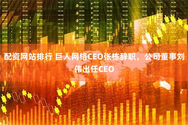 配资网站排行 巨人网络CEO张栋辞职，公司董事刘伟出任CEO