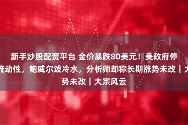新手炒股配资平台 金价暴跌80美元！美政府停摆影响流动性，鲍威尔泼冷水，分析师却称长期涨势未改｜大宗风云