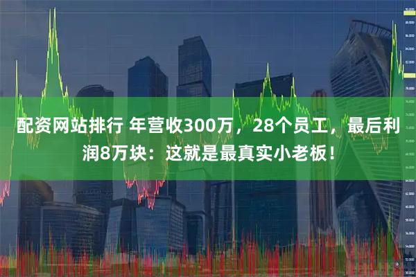 配资网站排行 年营收300万，28个员工，最后利润8万块：这就是最真实小老板！