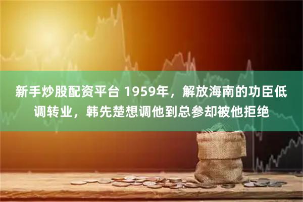 新手炒股配资平台 1959年，解放海南的功臣低调转业，韩先楚想调他到总参却被他拒绝