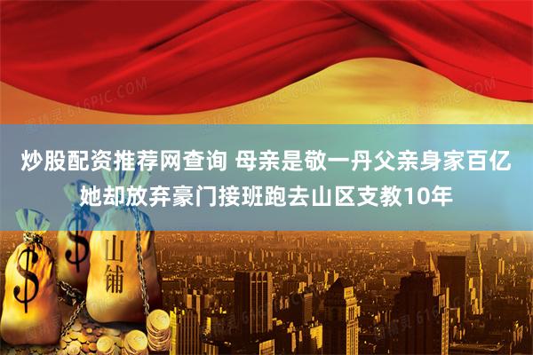 炒股配资推荐网查询 母亲是敬一丹父亲身家百亿她却放弃豪门接班跑去山区支教10年