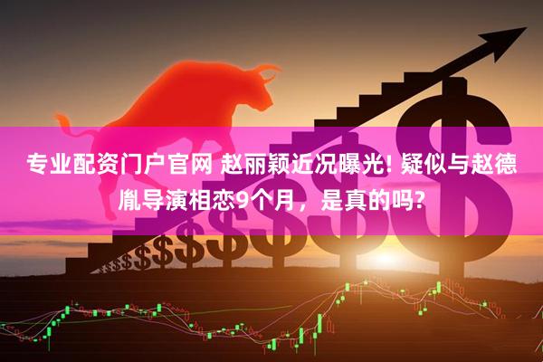 专业配资门户官网 赵丽颖近况曝光! 疑似与赵德胤导演相恋9个月，是真的吗?