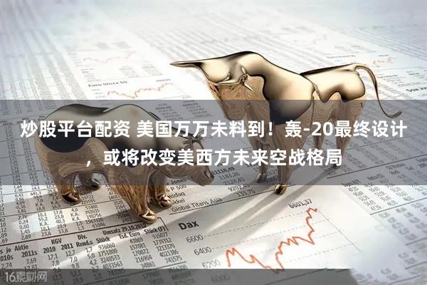 炒股平台配资 美国万万未料到！轰-20最终设计，或将改变美西方未来空战格局
