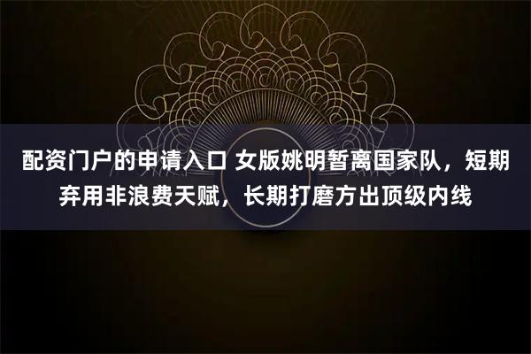 配资门户的申请入口 女版姚明暂离国家队，短期弃用非浪费天赋，长期打磨方出顶级内线