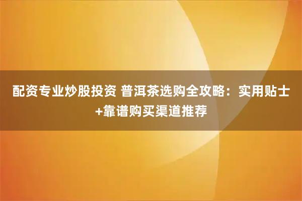 配资专业炒股投资 普洱茶选购全攻略：实用贴士+靠谱购买渠道推荐