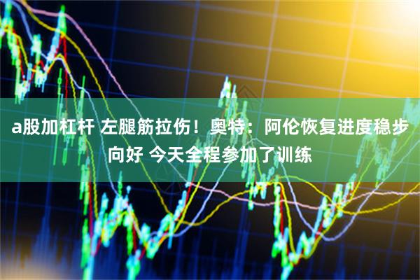 a股加杠杆 左腿筋拉伤！奥特：阿伦恢复进度稳步向好 今天全程参加了训练