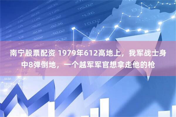 南宁股票配资 1979年612高地上，我军战士身中8弹倒地，一个越军军官想拿走他的枪