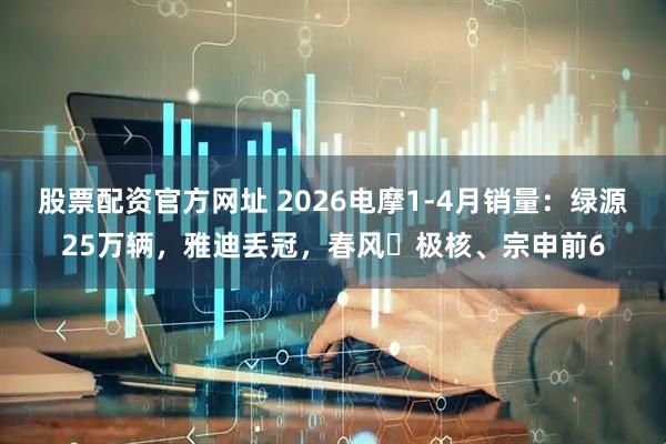 股票配资官方网址 2026电摩1-4月销量：绿源25万辆，雅迪丢冠，春风‌极核、宗申前6