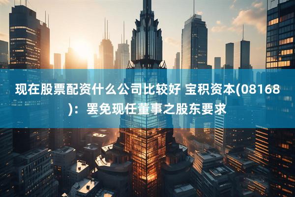现在股票配资什么公司比较好 宝积资本(08168)：罢免现任董事之股东要求