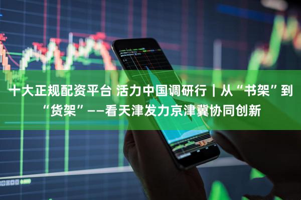 十大正规配资平台 活力中国调研行｜从“书架”到“货架”——看天津发力京津冀协同创新