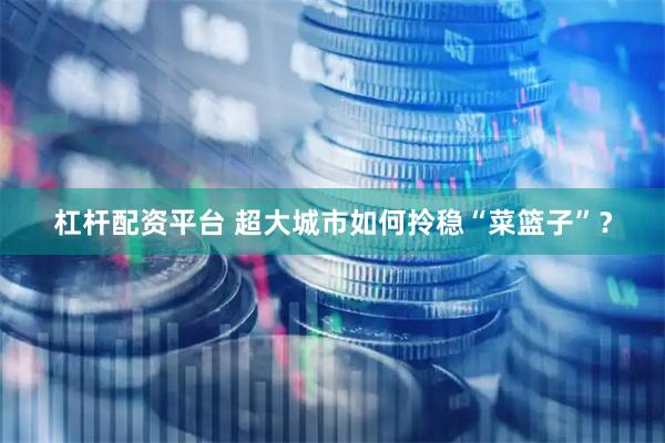 杠杆配资平台 超大城市如何拎稳“菜篮子”？