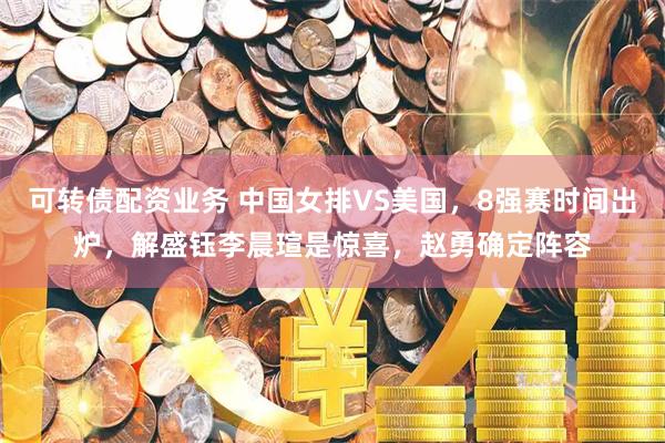 可转债配资业务 中国女排VS美国，8强赛时间出炉，解盛钰李晨瑄是惊喜，赵勇确定阵容