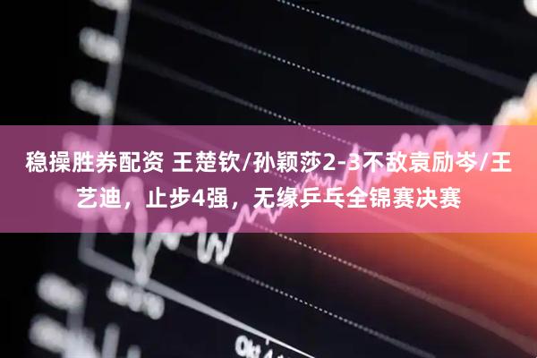 稳操胜券配资 王楚钦/孙颖莎2-3不敌袁励岑/王艺迪，止步4强，无缘乒乓全锦赛决赛