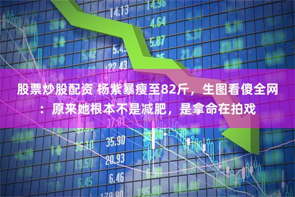 股票炒股配资 杨紫暴瘦至82斤，生图看傻全网：原来她根本不是减肥，是拿命在拍戏