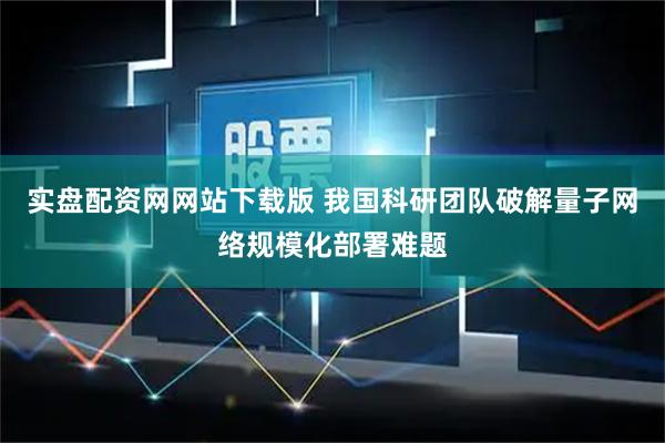 实盘配资网网站下载版 我国科研团队破解量子网络规模化部署难题