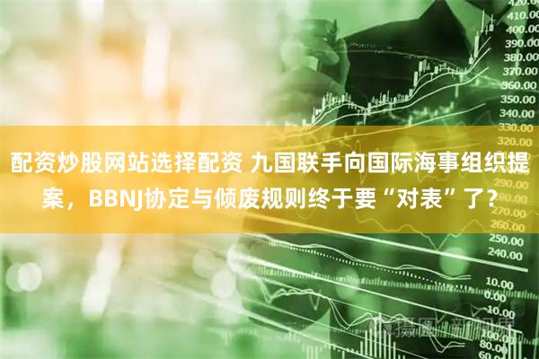 配资炒股网站选择配资 九国联手向国际海事组织提案，BBNJ协定与倾废规则终于要“对表”了？
