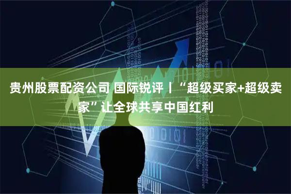 贵州股票配资公司 国际锐评丨“超级买家+超级卖家”让全球共享中国红利