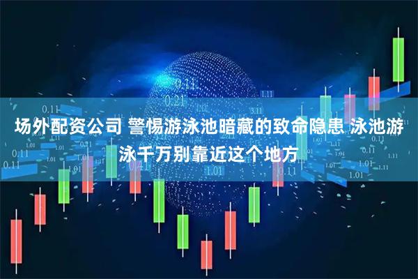 场外配资公司 警惕游泳池暗藏的致命隐患 泳池游泳千万别靠近这个地方