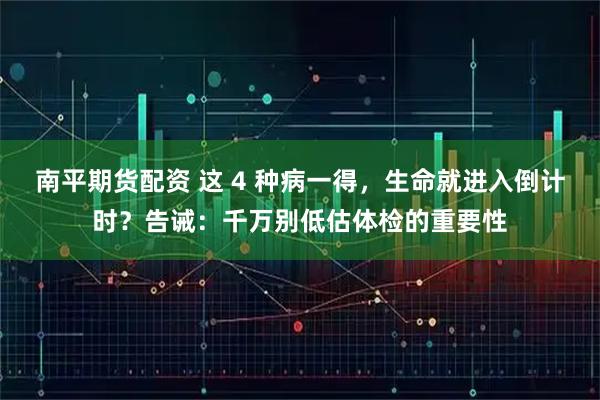 南平期货配资 这 4 种病一得，生命就进入倒计时？告诫：千万别低估体检的重要性