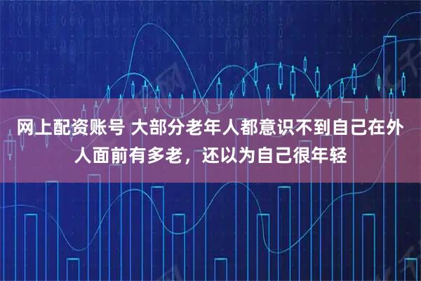 网上配资账号 大部分老年人都意识不到自己在外人面前有多老，还以为自己很年轻